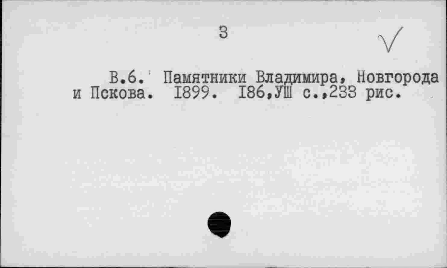 ﻿В.6. Памятники Владимира, Новгорода и Пскова. 1899. 186,УШ с.,233 рис.